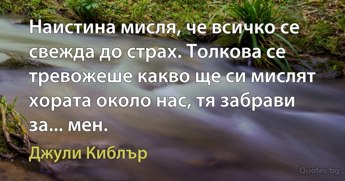 Наистина мисля, че всичко се свежда до страх. Толкова се тревожеше какво ще си мислят хората около нас, тя забрави за... мен. (Джули Киблър)