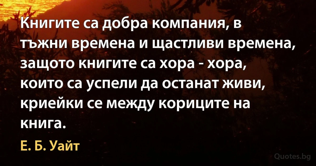 Книгите са добра компания, в тъжни времена и щастливи времена, защото книгите са хора - хора, които са успели да останат живи, криейки се между кориците на книга. (Е. Б. Уайт)