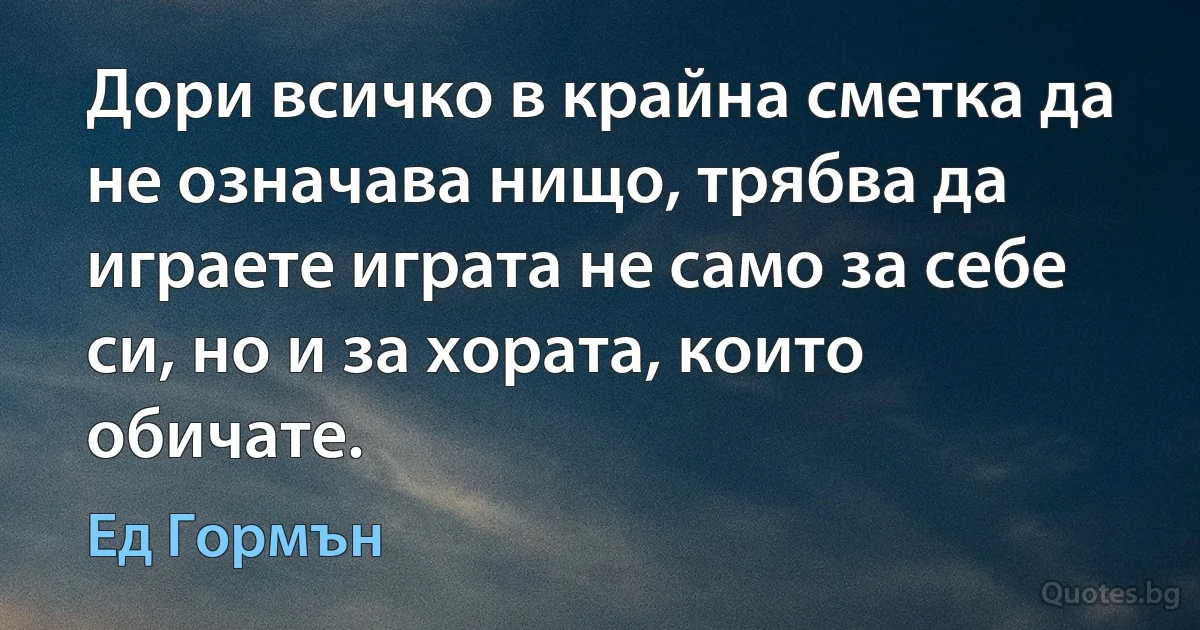 Дори всичко в крайна сметка да не означава нищо, трябва да играете играта не само за себе си, но и за хората, които обичате. (Ед Гормън)