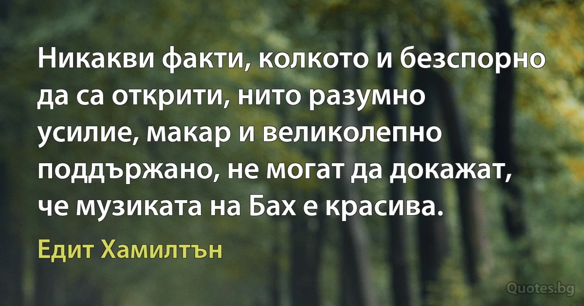 Никакви факти, колкото и безспорно да са открити, нито разумно усилие, макар и великолепно поддържано, не могат да докажат, че музиката на Бах е красива. (Едит Хамилтън)