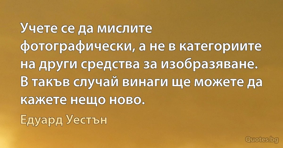 Учете се да мислите фотографически, а не в категориите на други средства за изобразяване. В такъв случай винаги ще можете да кажете нещо ново. (Едуард Уестън)