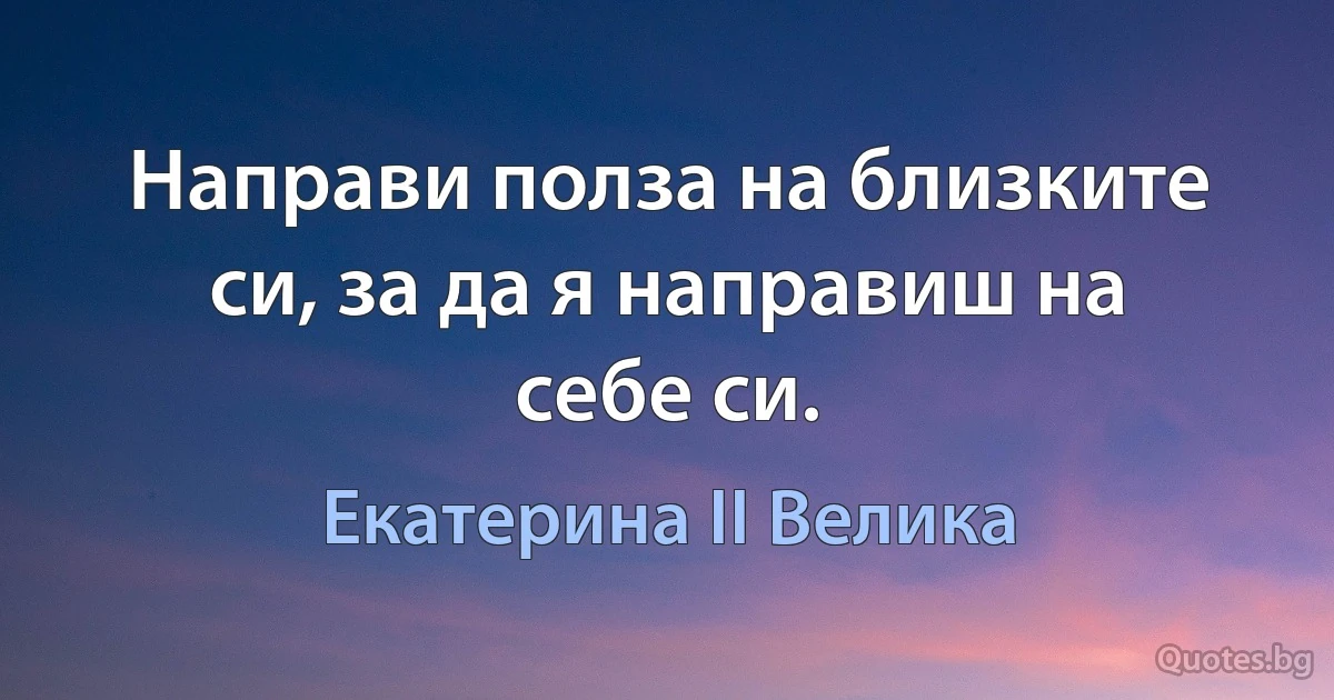 Направи полза на близките си, за да я направиш на себе си. (Екатерина II Велика)