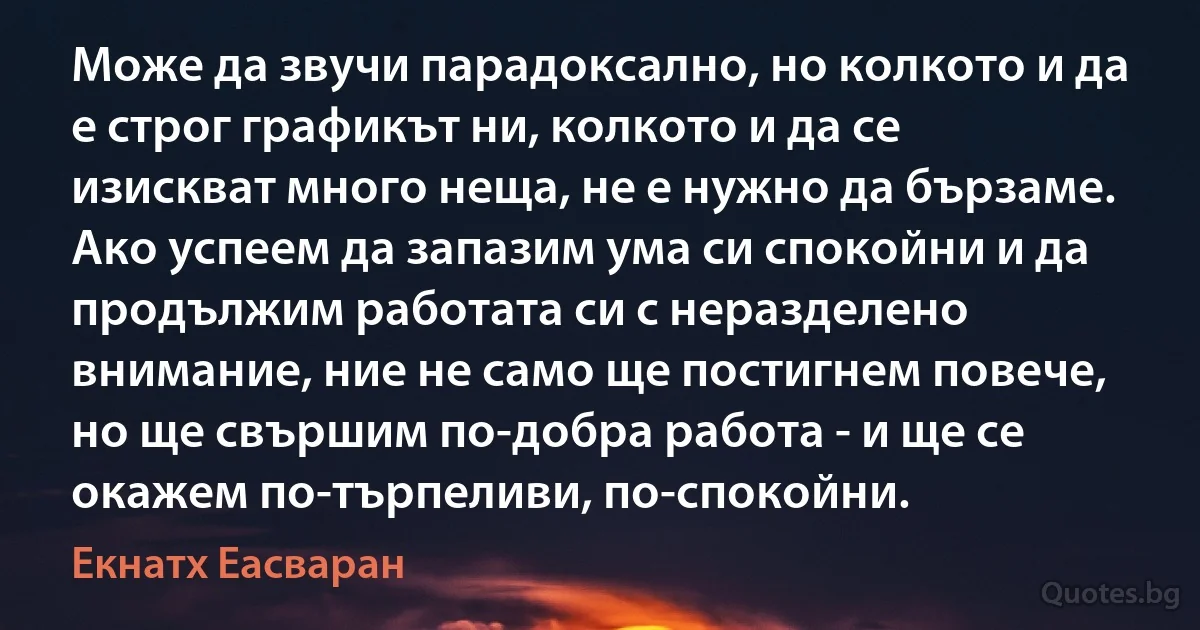 Може да звучи парадоксално, но колкото и да е строг графикът ни, колкото и да се изискват много неща, не е нужно да бързаме. Ако успеем да запазим ума си спокойни и да продължим работата си с неразделено внимание, ние не само ще постигнем повече, но ще свършим по-добра работа - и ще се окажем по-търпеливи, по-спокойни. (Екнатх Еасваран)