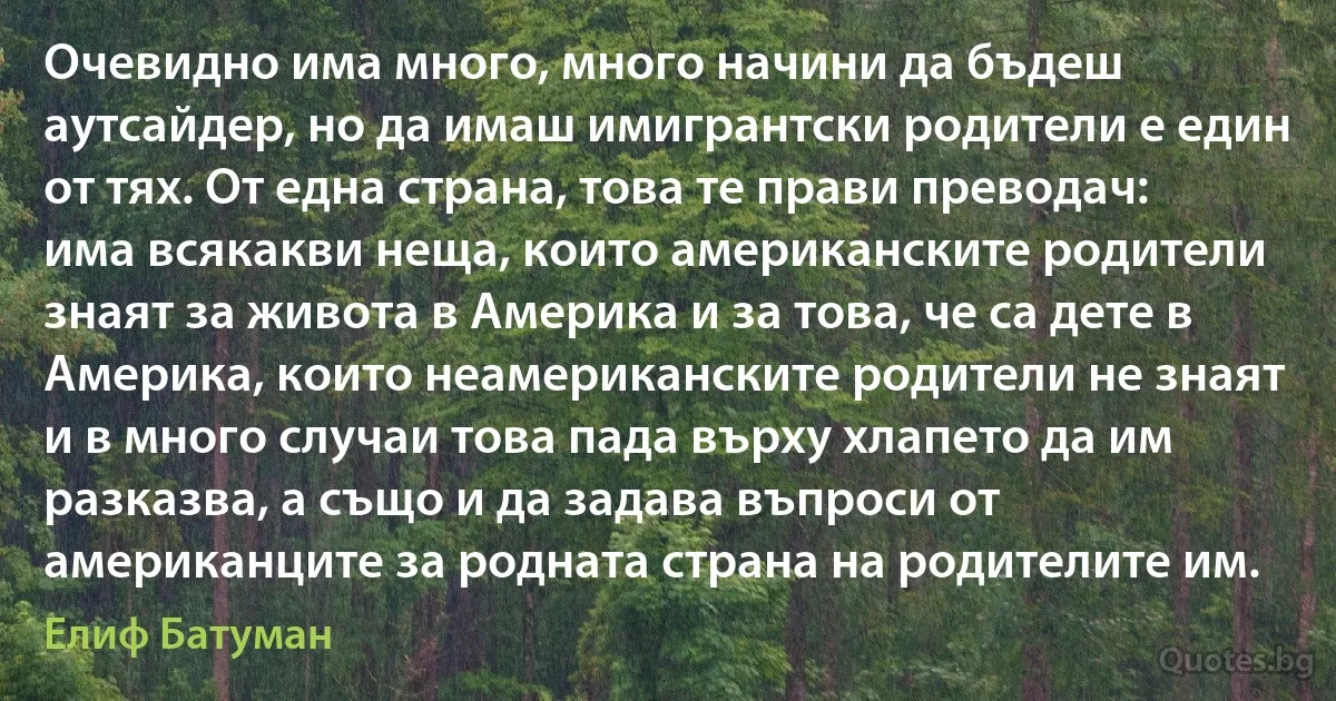 Очевидно има много, много начини да бъдеш аутсайдер, но да имаш имигрантски родители е един от тях. От една страна, това те прави преводач: има всякакви неща, които американските родители знаят за живота в Америка и за това, че са дете в Америка, които неамериканските родители не знаят и в много случаи това пада върху хлапето да им разказва, а също и да задава въпроси от американците за родната страна на родителите им. (Елиф Батуман)