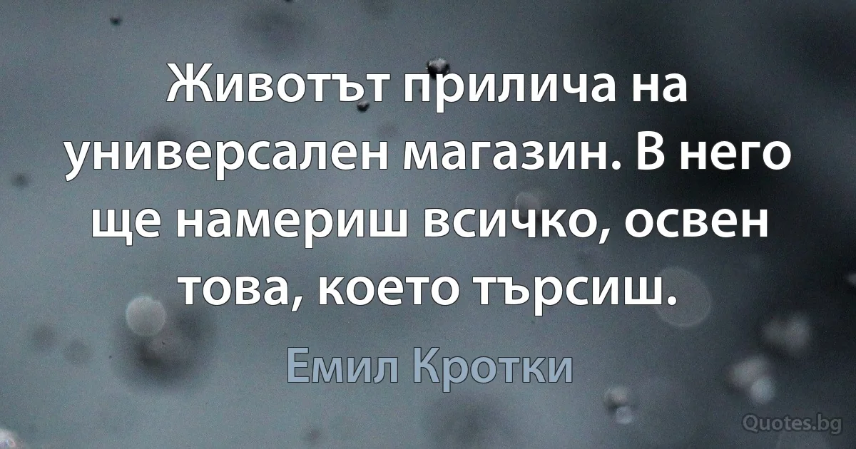 Животът прилича на универсален магазин. В него ще намериш всичко, освен това, което търсиш. (Емил Кротки)