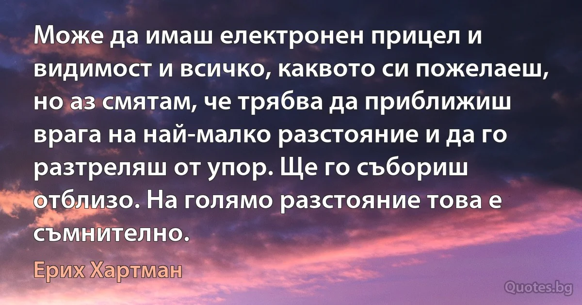 Може да имаш електронен прицел и видимост и всичко, каквото си пожелаеш, но аз смятам, че трябва да приближиш врага на най-малко разстояние и да го разтреляш от упор. Ще го събориш отблизо. На голямо разстояние това е съмнително. (Ерих Хартман)