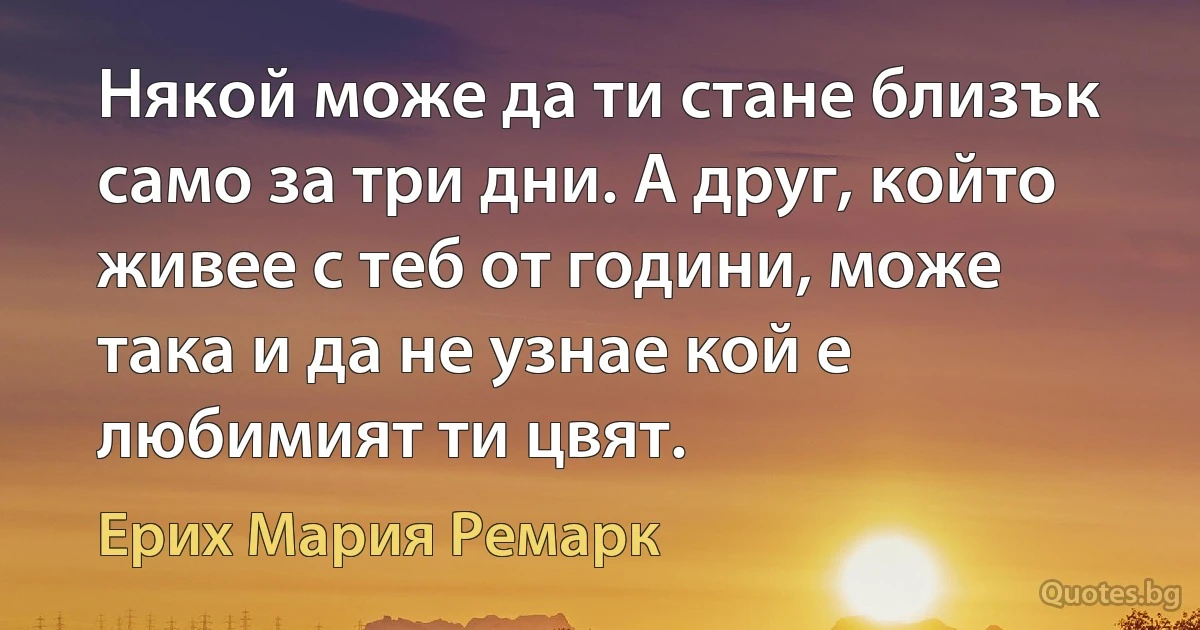 Някой може да ти стане близък само за три дни. А друг, който живее с теб от години, може така и да не узнае кой е любимият ти цвят. (Ерих Мария Ремарк)