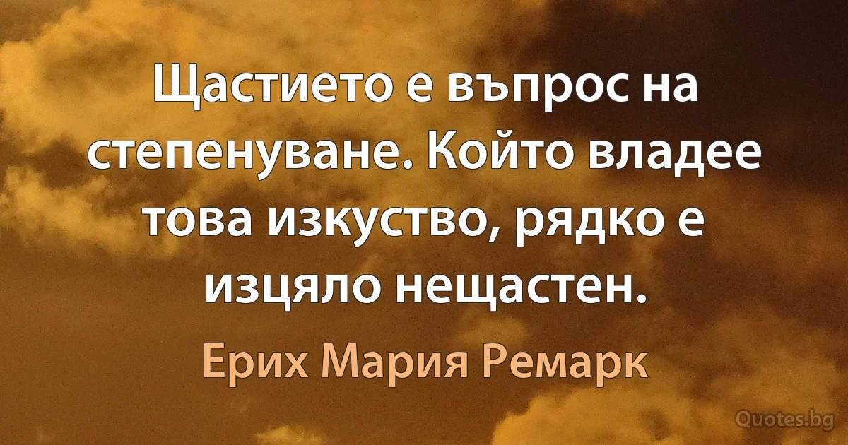 Щастието е въпрос на степенуване. Който владее това изкуство, рядко е изцяло нещастен. (Ерих Мария Ремарк)