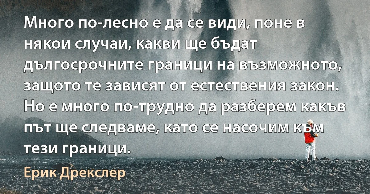 Много по-лесно е да се види, поне в някои случаи, какви ще бъдат дългосрочните граници на възможното, защото те зависят от естествения закон. Но е много по-трудно да разберем какъв път ще следваме, като се насочим към тези граници. (Ерик Дрекслер)