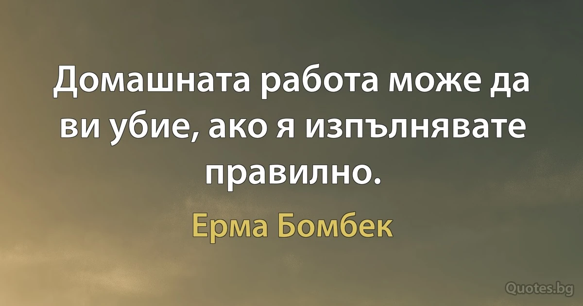 Домашната работа може да ви убие, ако я изпълнявате правилно. (Ерма Бомбек)