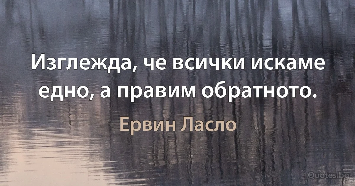 Изглежда, че всички искаме едно, а правим обратното. (Ервин Ласло)