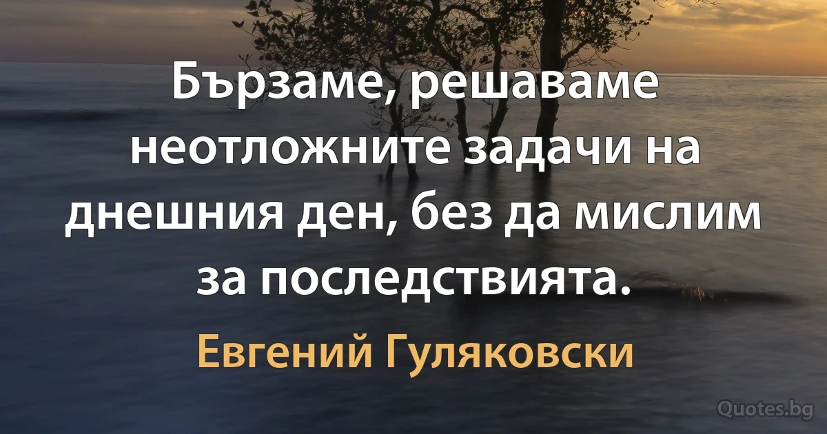 Бързаме, решаваме неотложните задачи на днешния ден, без да мислим за последствията. (Евгений Гуляковски)