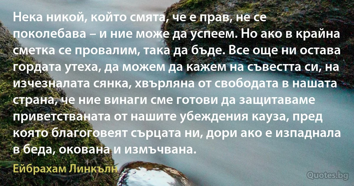 Нека никой, който смята, че е прав, не се поколебава – и ние може да успеем. Но ако в крайна сметка се провалим, така да бъде. Все още ни остава гордата утеха, да можем да кажем на съвестта си, на изчезналата сянка, хвърляна от свободата в нашата страна, че ние винаги сме готови да защитаваме приветстваната от нашите убеждения кауза, пред която благоговеят сърцата ни, дори ако е изпаднала в беда, окована и измъчвана. (Ейбрахам Линкълн)