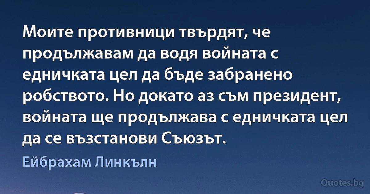 Моите противници твърдят, че продължавам да водя войната с едничката цел да бъде забранено робството. Но докато аз съм президент, войната ще продължава с едничката цел да се възстанови Съюзът. (Ейбрахам Линкълн)