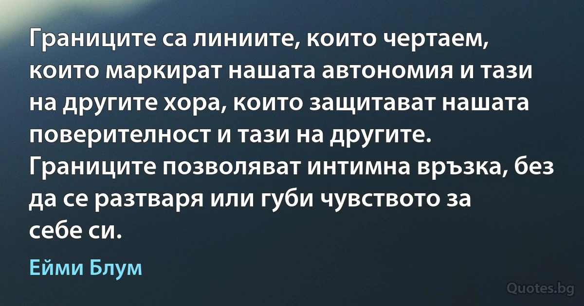 Границите са линиите, които чертаем, които маркират нашата автономия и тази на другите хора, които защитават нашата поверителност и тази на другите. Границите позволяват интимна връзка, без да се разтваря или губи чувството за себе си. (Ейми Блум)