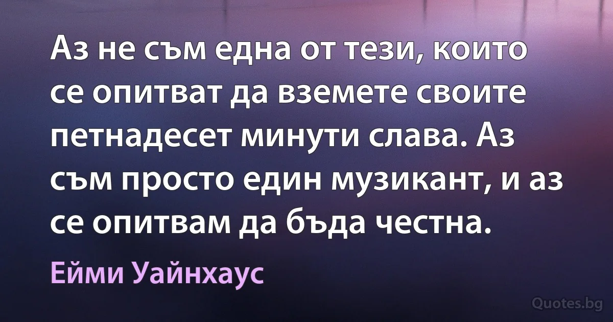 Аз не съм една от тези, които се опитват да вземете своите петнадесет минути слава. Аз съм просто един музикант, и аз се опитвам да бъда честна. (Ейми Уайнхаус)