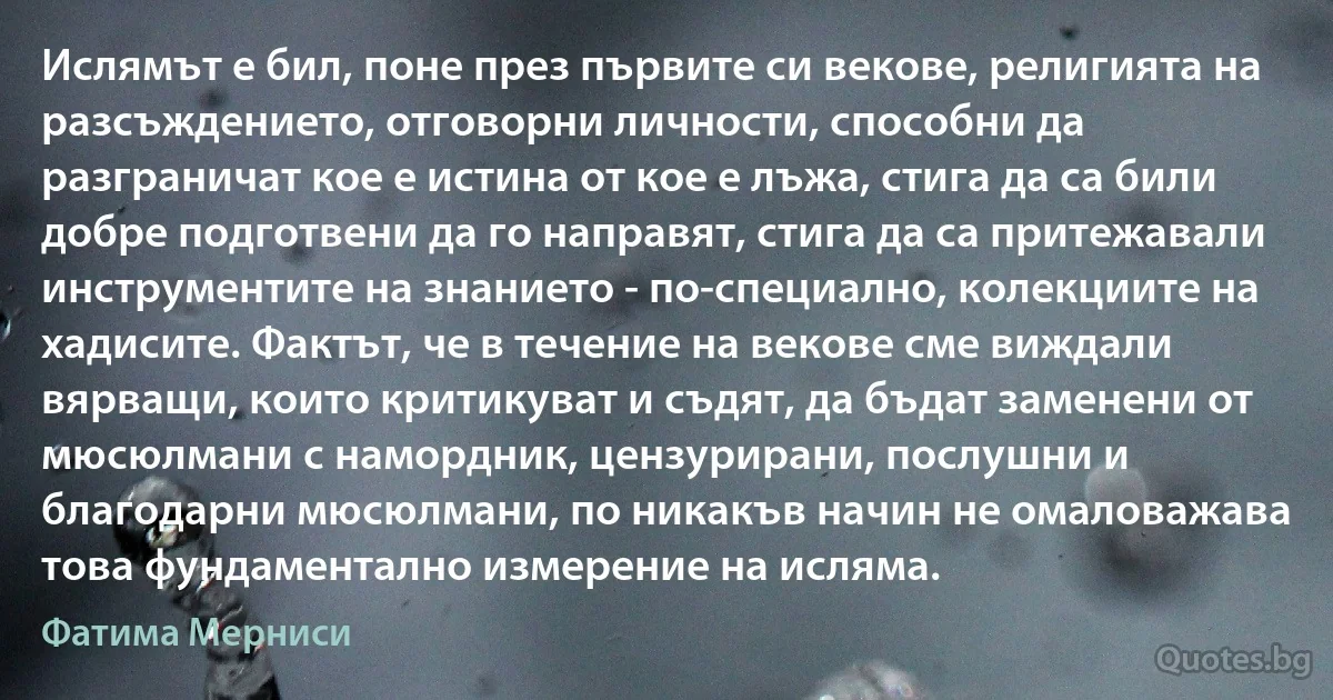 Ислямът е бил, поне през първите си векове, религията на разсъждението, отговорни личности, способни да разграничат кое е истина от кое е лъжа, стига да са били добре подготвени да го направят, стига да са притежавали инструментите на знанието - по-специално, колекциите на хадисите. Фактът, че в течение на векове сме виждали вярващи, които критикуват и съдят, да бъдат заменени от мюсюлмани с намордник, цензурирани, послушни и благодарни мюсюлмани, по никакъв начин не омаловажава това фундаментално измерение на исляма. (Фатима Мерниси)