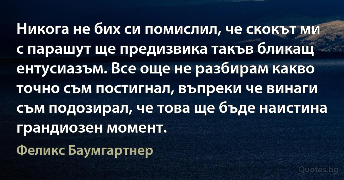 Никога не бих си помислил, че скокът ми с парашут ще предизвика такъв бликащ ентусиазъм. Все още не разбирам какво точно съм постигнал, въпреки че винаги съм подозирал, че това ще бъде наистина грандиозен момент. (Феликс Баумгартнер)