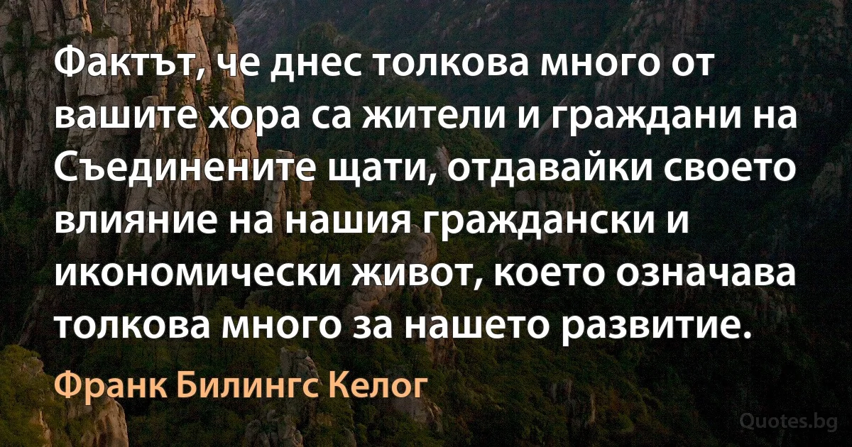 Фактът, че днес толкова много от вашите хора са жители и граждани на Съединените щати, отдавайки своето влияние на нашия граждански и икономически живот, което означава толкова много за нашето развитие. (Франк Билингс Келог)