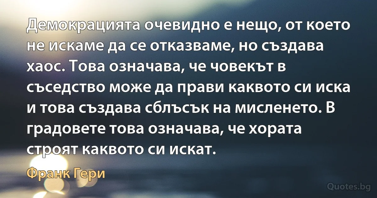 Демокрацията очевидно е нещо, от което не искаме да се отказваме, но създава хаос. Това означава, че човекът в съседство може да прави каквото си иска и това създава сблъсък на мисленето. В градовете това означава, че хората строят каквото си искат. (Франк Гери)