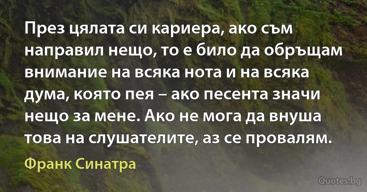 През цялата си кариера, ако съм направил нещо, то е било да обръщам внимание на всяка нота и на всяка дума, която пея – ако песента значи нещо за мене. Ако не мога да внуша това на слушателите, аз се провалям. (Франк Синатра)