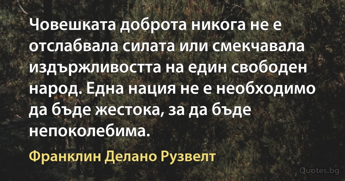 Човешката доброта никога не е отслабвала силата или смекчавала издържливостта на един свободен народ. Една нация не е необходимо да бъде жестока, за да бъде непоколебима. (Франклин Делано Рузвелт)