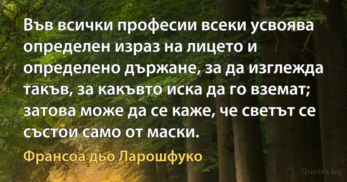 Във всички професии всеки усвоява определен израз на лицето и определено държане, за да изглежда такъв, за какъвто иска да го вземат; затова може да се каже, че светът се състои само от маски. (Франсоа дьо Ларошфуко)