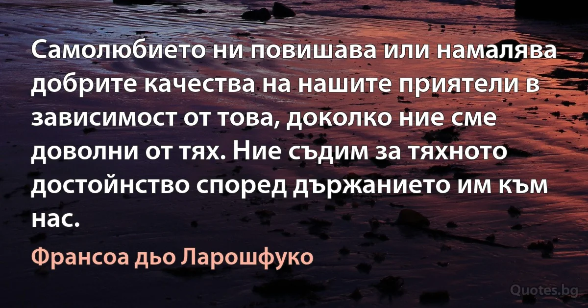 Самолюбието ни повишава или намалява добрите качества на нашите приятели в зависимост от това, доколко ние сме доволни от тях. Ние съдим за тяхното достойнство според държанието им към нас. (Франсоа дьо Ларошфуко)