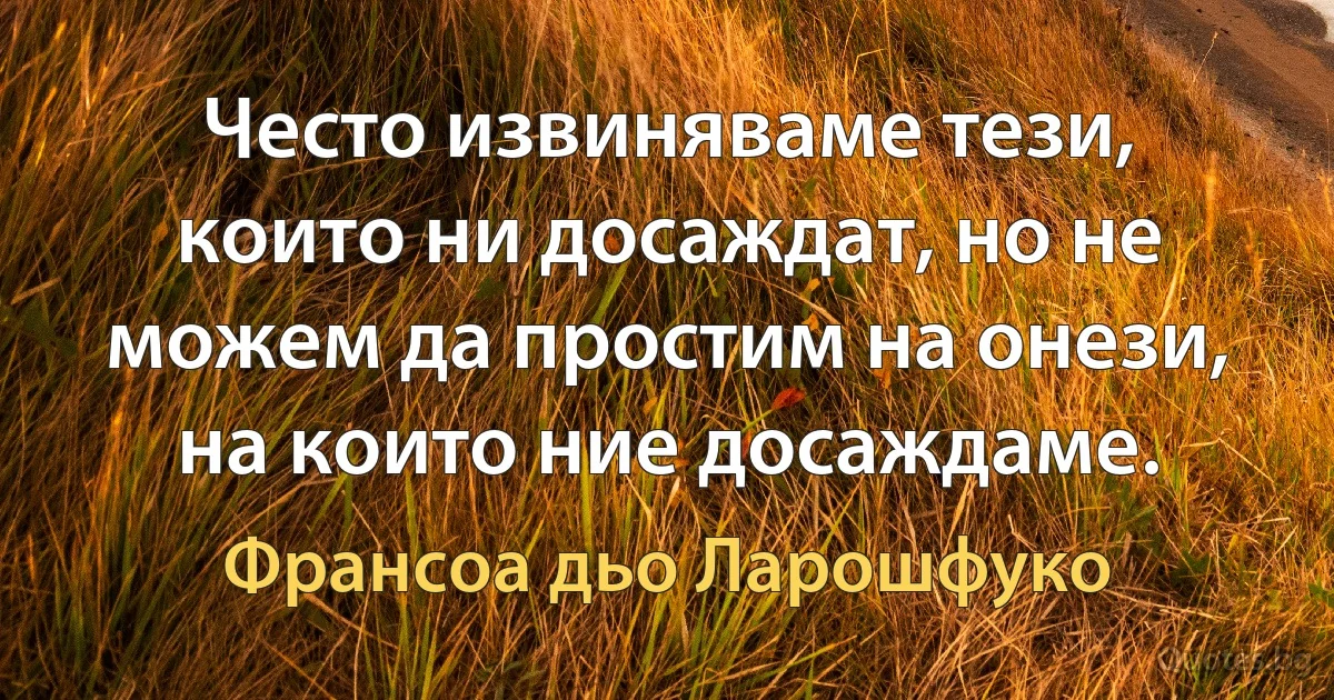 Често извиняваме тези, които ни досаждат, но не можем да простим на онези, на които ние досаждаме. (Франсоа дьо Ларошфуко)