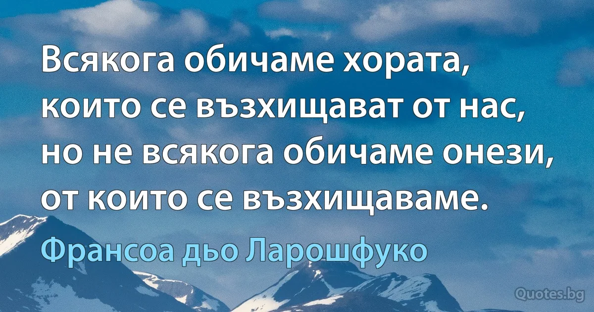 Всякога обичаме хората, които се възхищават от нас, но не всякога обичаме онези, от които се възхищаваме. (Франсоа дьо Ларошфуко)