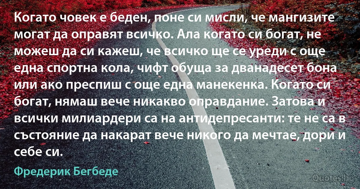 Когато човек е беден, поне си мисли, че мангизите могат да оправят всичко. Ала когато си богат, не можеш да си кажеш, че всичко ще се уреди с още една спортна кола, чифт обуща за дванадесет бона или ако преспиш с още една манекенка. Когато си богат, нямаш вече никакво оправдание. Затова и всички милиардери са на антидепресанти: те не са в състояние да накарат вече никого да мечтае, дори и себе си. (Фредерик Бегбеде)