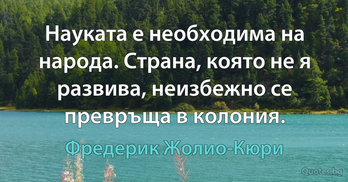 Науката е необходима на народа. Страна, която не я развива, неизбежно се превръща в колония. (Фредерик Жолио-Кюри)