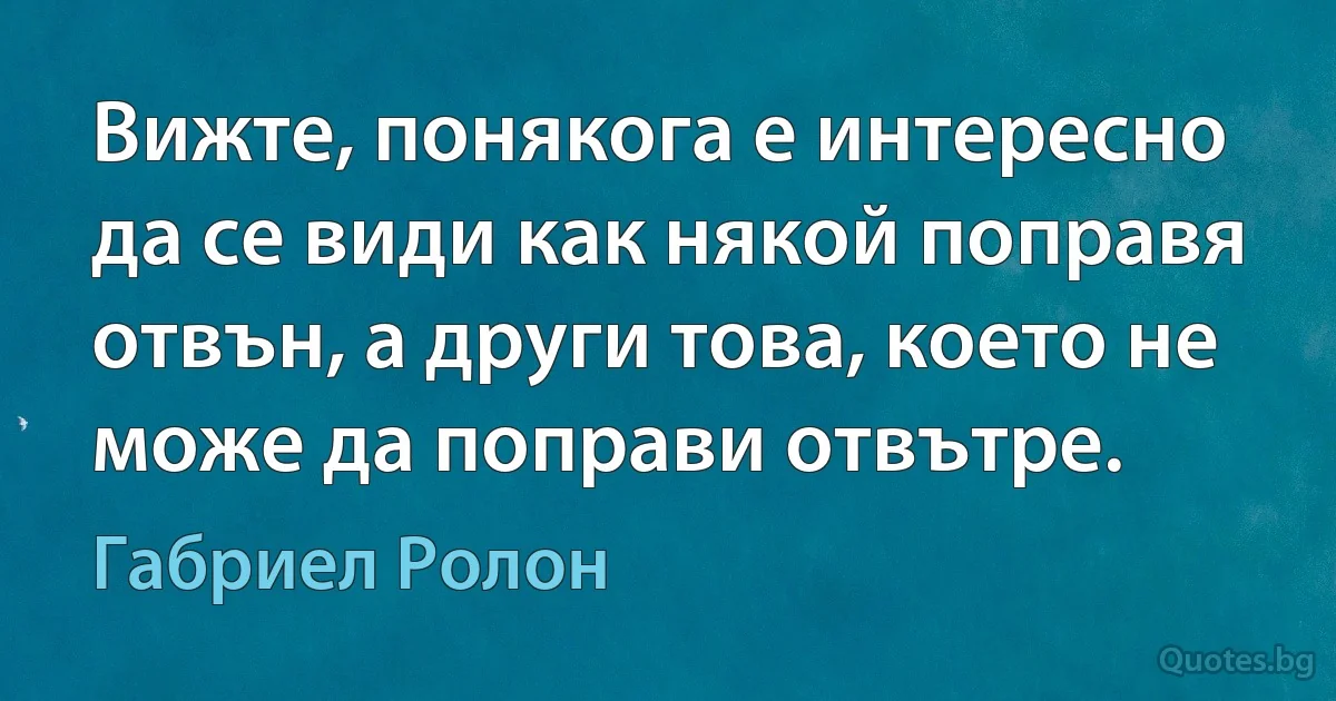 Вижте, понякога е интересно да се види как някой поправя отвън, а други това, което не може да поправи отвътре. (Габриел Ролон)