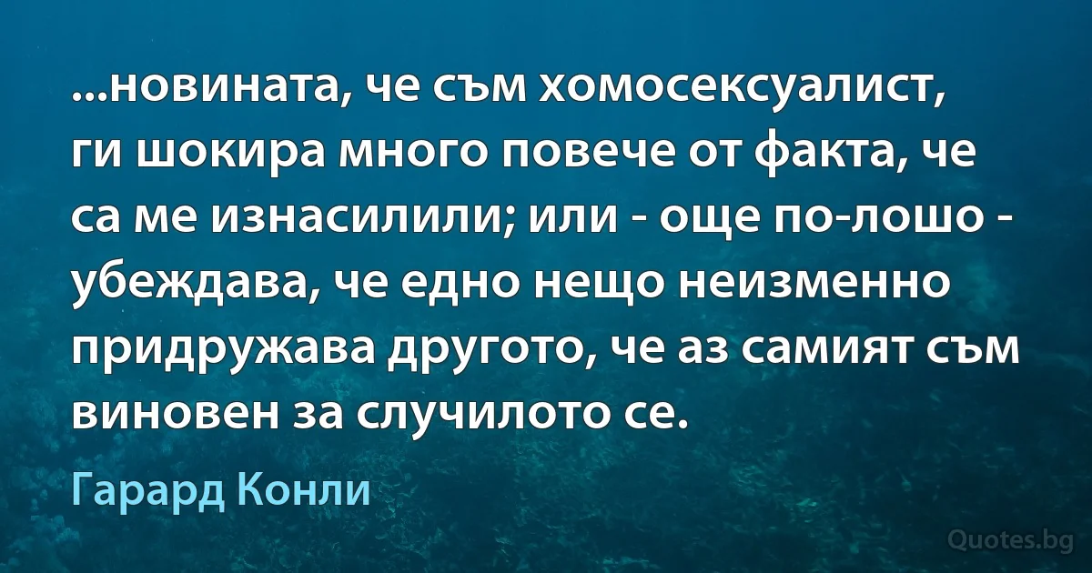 ...новината, че съм хомосексуалист, ги шокира много повече от факта, че са ме изнасилили; или - още по-лошо - убеждава, че едно нещо неизменно придружава другото, че аз самият съм виновен за случилото се. (Гарард Конли)