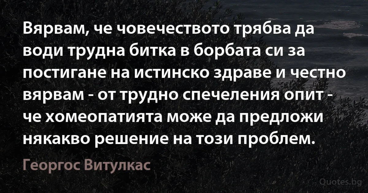 Вярвам, че човечеството трябва да води трудна битка в борбата си за постигане на истинско здраве и честно вярвам - от трудно спечеления опит - че хомеопатията може да предложи някакво решение на този проблем. (Георгос Витулкас)