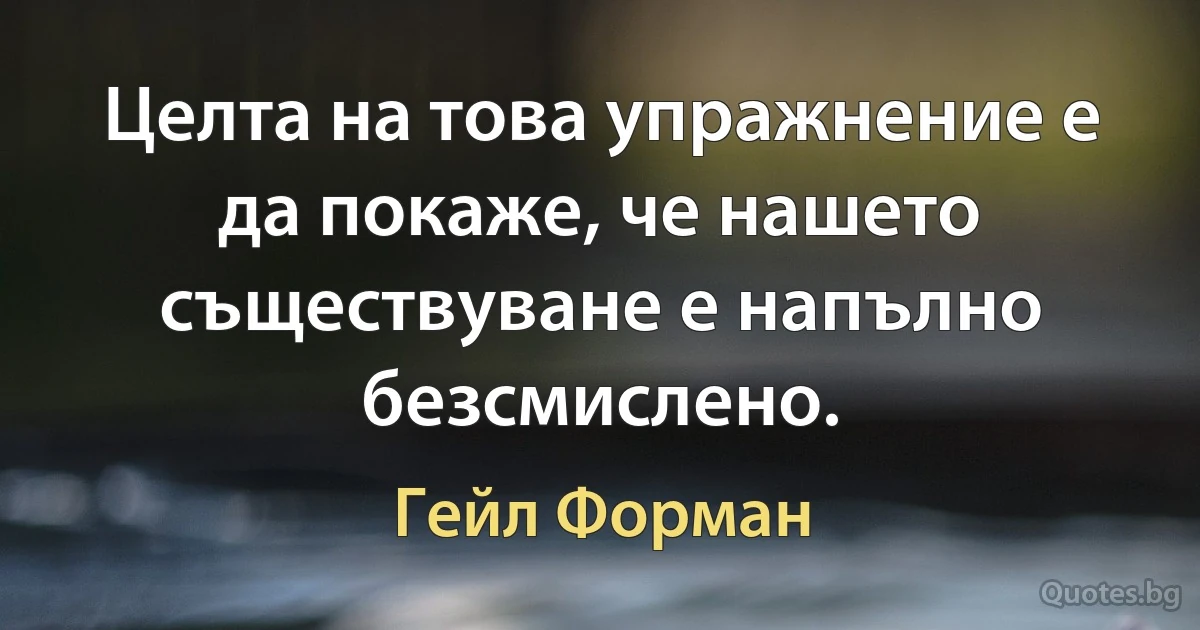 Целта на това упражнение е да покаже, че нашето съществуване е напълно безсмислено. (Гейл Форман)