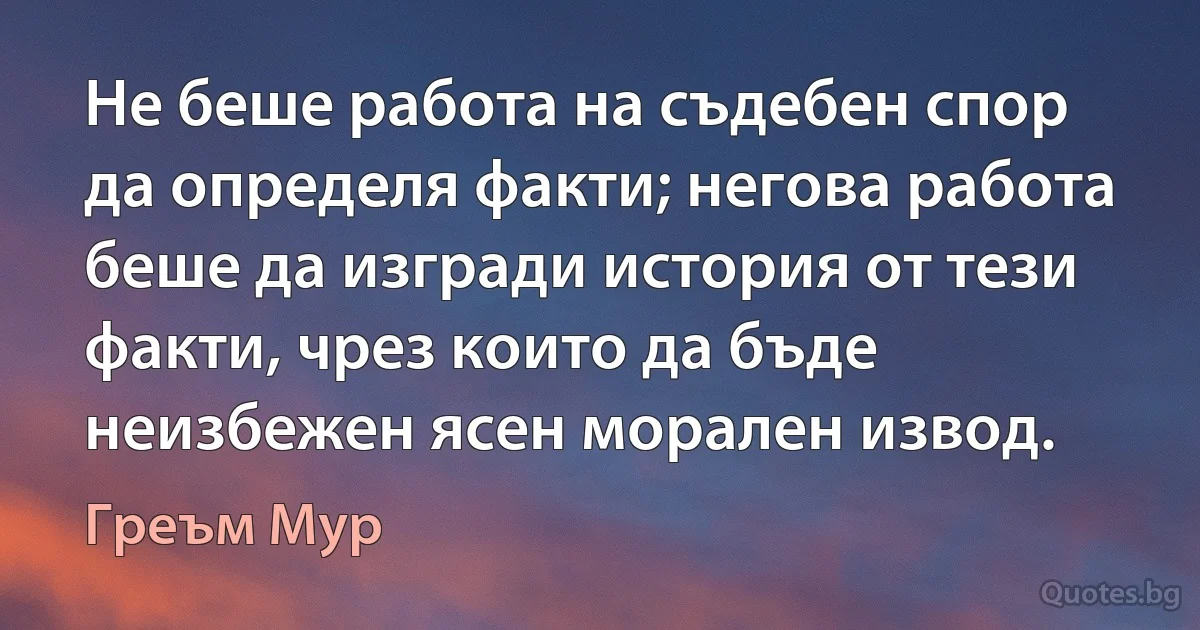 Не беше работа на съдебен спор да определя факти; негова работа беше да изгради история от тези факти, чрез които да бъде неизбежен ясен морален извод. (Греъм Мур)