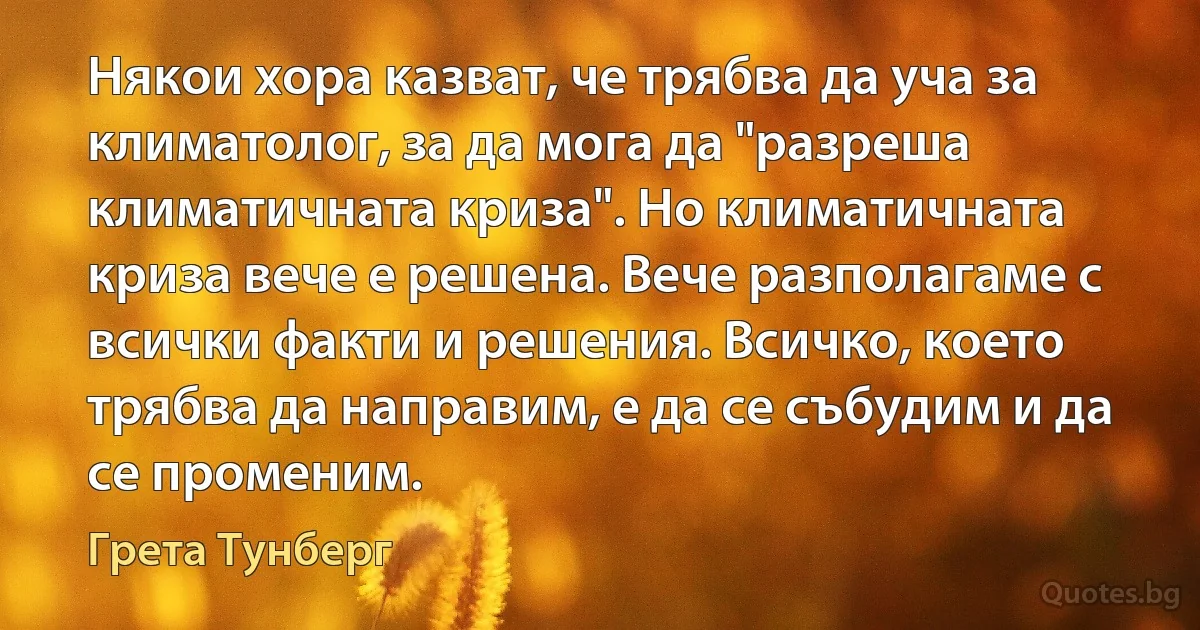 Някои хора казват, че трябва да уча за климатолог, за да мога да "разреша климатичната криза". Но климатичната криза вече е решена. Вече разполагаме с всички факти и решения. Всичко, което трябва да направим, е да се събудим и да се променим. (Грета Тунберг)