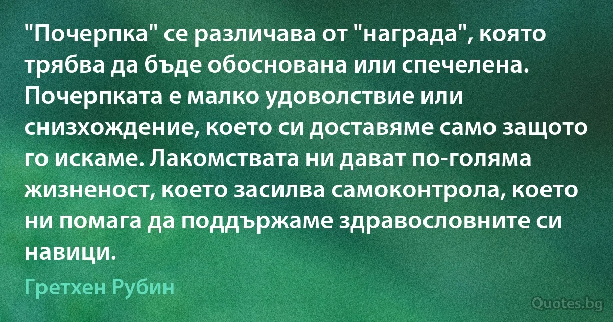 "Почерпка" се различава от "награда", която трябва да бъде обоснована или спечелена. Почерпката е малко удоволствие или снизхождение, което си доставяме само защото го искаме. Лакомствата ни дават по-голяма жизненост, което засилва самоконтрола, което ни помага да поддържаме здравословните си навици. (Гретхен Рубин)