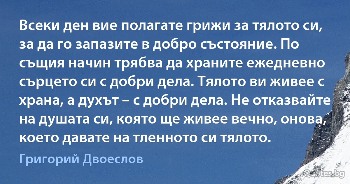 Всеки ден вие полагате грижи за тялото си, за да го запазите в добро състояние. По същия начин трябва да храните ежедневно сърцето си с добри дела. Тялото ви живее с храна, а духът – с добри дела. Не отказвайте на душата си, която ще живее вечно, онова, което давате на тленното си тялото. (Григорий Двоеслов)