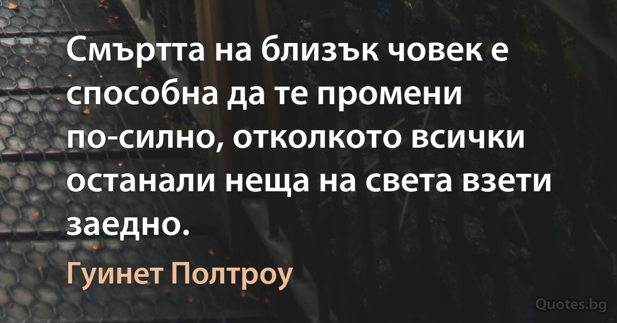 Смъртта на близък човек е способна да те промени по-силно, отколкото всички останали неща на света взети заедно. (Гуинет Полтроу)