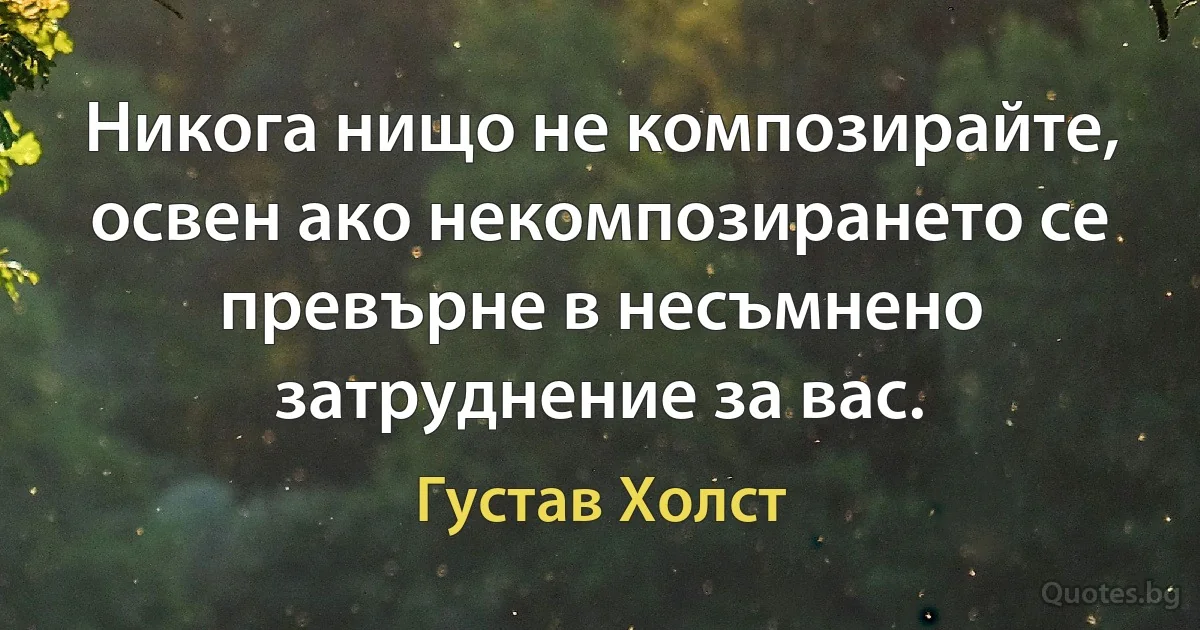 Никога нищо не композирайте, освен ако некомпозирането се превърне в несъмнено затруднение за вас. (Густав Холст)