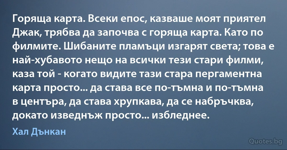 Горяща карта. Всеки епос, казваше моят приятел Джак, трябва да започва с горяща карта. Като по филмите. Шибаните пламъци изгарят света; това е най-хубавото нещо на всички тези стари филми, каза той - когато видите тази стара пергаментна карта просто... да става все по-тъмна и по-тъмна в центъра, да става хрупкава, да се набръчква, докато изведнъж просто... избледнее. (Хал Дънкан)