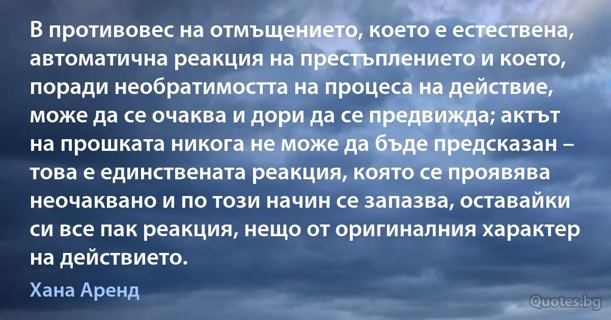 В противовес на отмъщението, което е естествена, автоматична реакция на престъплението и което, поради необратимостта на процеса на действие, може да се очаква и дори да се предвижда; актът на прошката никога не може да бъде предсказан – това е единствената реакция, която се проявява неочаквано и по този начин се запазва, оставайки си все пак реакция, нещо от оригиналния характер на действието. (Хана Аренд)