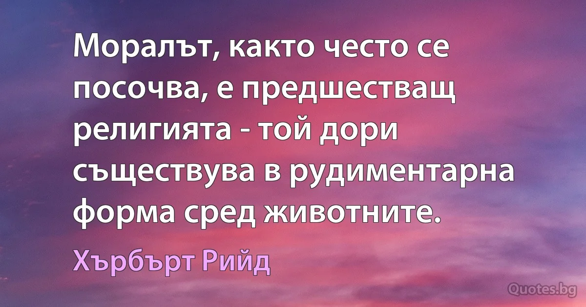 Моралът, както често се посочва, е предшестващ религията - той дори съществува в рудиментарна форма сред животните. (Хърбърт Рийд)