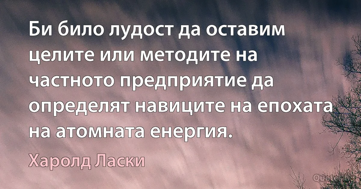 Би било лудост да оставим целите или методите на частното предприятие да определят навиците на епохата на атомната енергия. (Харолд Ласки)