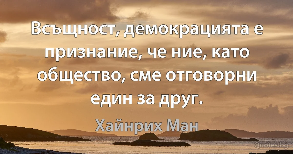 Всъщност, демокрацията е признание, че ние, като общество, сме отговорни един за друг. (Хайнрих Ман)