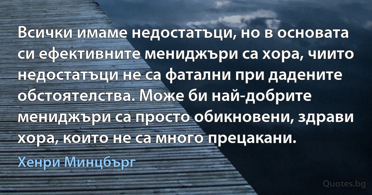 Всички имаме недостатъци, но в основата си ефективните мениджъри са хора, чиито недостатъци не са фатални при дадените обстоятелства. Може би най-добрите мениджъри са просто обикновени, здрави хора, които не са много прецакани. (Хенри Минцбърг)