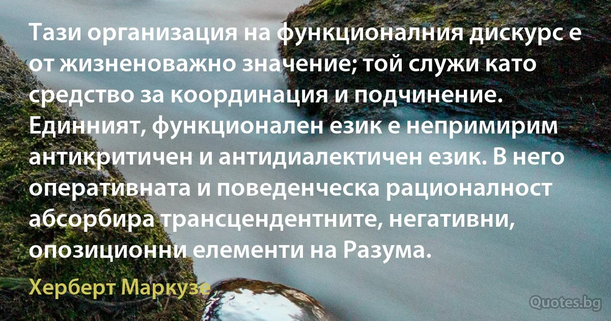 Тази организация на функционалния дискурс е от жизненоважно значение; той служи като средство за координация и подчинение. Единният, функционален език е непримирим антикритичен и антидиалектичен език. В него оперативната и поведенческа рационалност абсорбира трансцендентните, негативни, опозиционни елементи на Разума. (Херберт Маркузе)