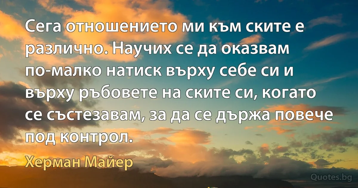 Сега отношението ми към ските е различно. Научих се да оказвам по-малко натиск върху себе си и върху ръбовете на ските си, когато се състезавам, за да се държа повече под контрол. (Херман Майер)